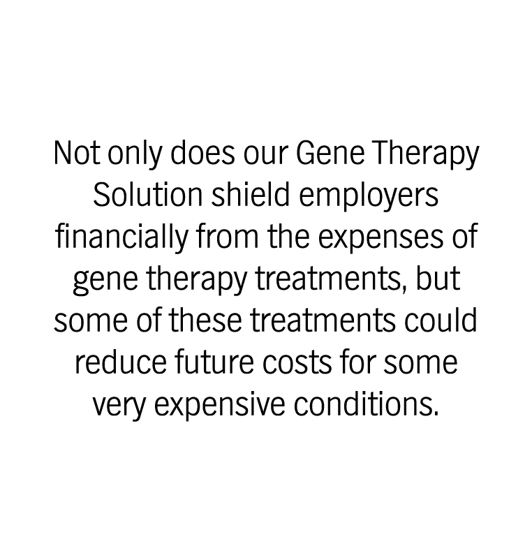 Not only does our Gene Therapy Solution shield employers  financially from the expenses of  gene therapy treatments, but  some of these treatments could  reduce future costs for some  very expensive conditions. 