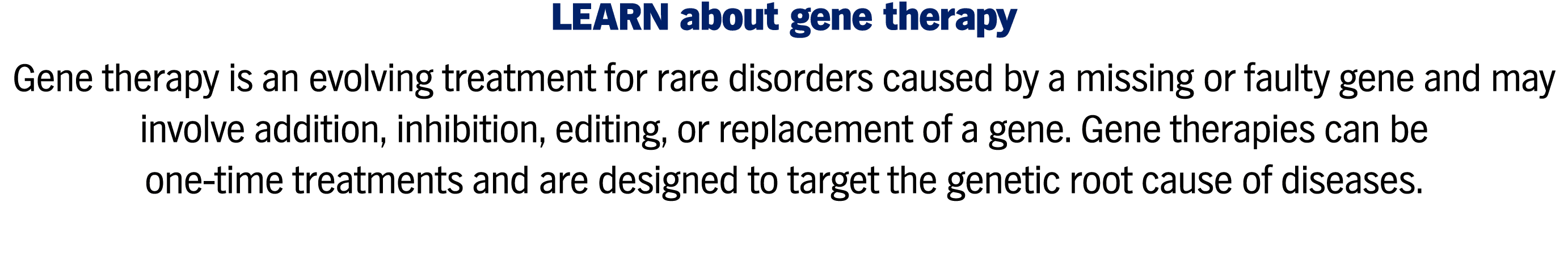 LEARN about gene therapy Gene therapy is an evolving treatment for rare disorders caused by a missing or faulty gene and may involve addition, inhibition, editing, or replacement of a gene. Gene therapies can be one-time treatments and are designed to target the genetic root cause of diseases.