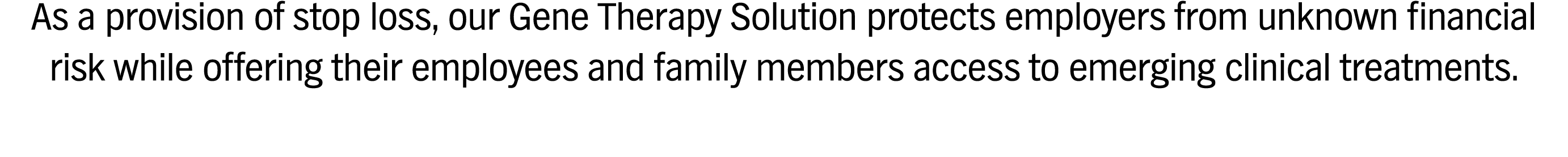 As a provision of stop loss, our Gene Therapy Solution protects employers from unknown financial risk while offering their employees and family members access to emerging clinical treatments.