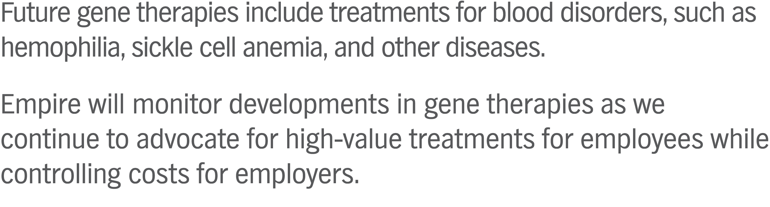 Future gene therapies include treatments for blood disorders, such as hemophilia, sickle cell anemia, and other diseases. Empire will monitor developments in gene therapies as we continue to advocate for high-value treatments for employees while controlling costs for employers.
