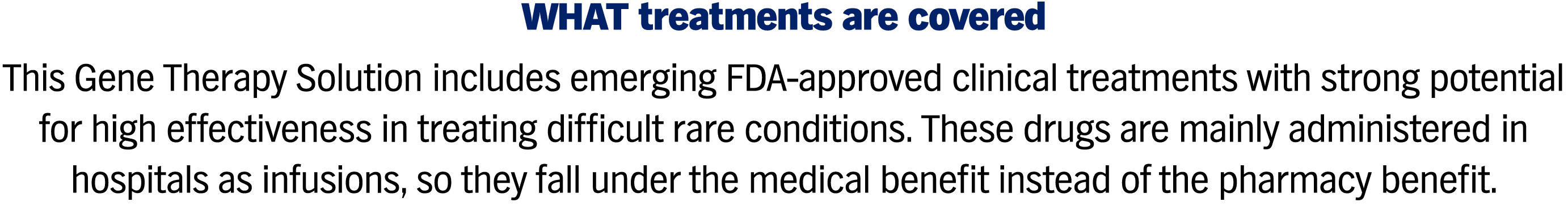 WHAT treatments are covered This Gene Therapy Solution includes emerging FDA-approved clinical treatments with strong potential for high effectiveness in treating difficult rare conditions. These drugs are mainly administered in hospitals as infusions, so they fall under the medical benefit instead of the pharmacy benefit.