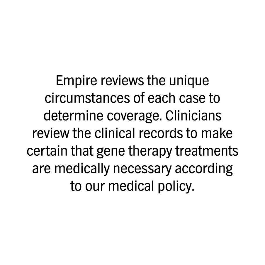 Empire reviews the unique circumstances of each case to determine coverage. Clinicians review the clinical records to make certain that gene therapy treatments are medically necessary according to our medical policy. 