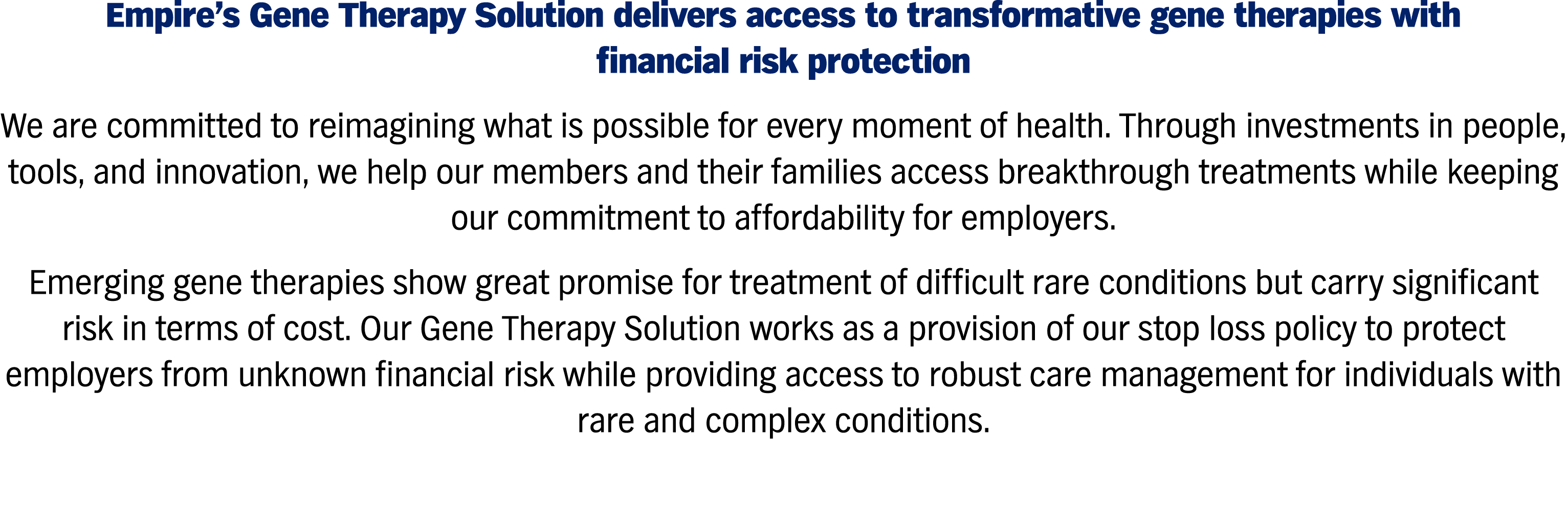 Empire's Gene Therapy Solution delivers access to transformative gene therapies with financial risk protection We are committed to reimagining what is possible for every moment of health. Through investments in people, tools, and innovation, we help our members and their families access breakthrough treatments while keeping our commitment to affordability for employers. Emerging gene therapies show great promise for treatment of difficult rare conditions but carry significant risk in terms of cost. Our Gene Therapy Solution works as a provision of our stop loss policy to protect employers from unknown financial risk while providing access to robust care management for individuals with rare and complex conditions.